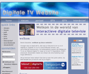 digitale-televisie.be: Digitale TV Website - Interactiever dan ooit!
De Digitale TV Website geeft ruime en duidelijke informatie over Interactieve Digitale Televisie (iDTV) in Vlaanderen. De site heeft ook handige discussiemogelijkheden en blijft actueel d.m.v. nieuwsartikels.