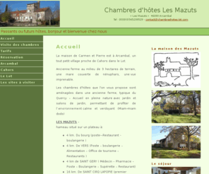 chambreshotes-lot.com: Chambres d'hôtes dans le Lot - Cahors - Arcambal - Les Mazuts - Chambre chez l'habitant
Les Chambre d'hôtes des Mazuts se trouvent à Arcambal, prés de Cahors dans le Lot. Ce sont des chambres d'hôtes typiques du Quercy. Vous dormirez chez l'habitant et vous profiterez de la campagne et de son calme. vous pourrez goûter les vins de Cahors et découvrir les saveurs du terroir dans ces chambres d'hôtes.