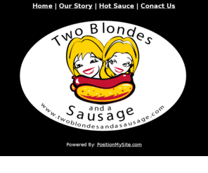 twoblondesandasausage.com: Two Blondes And A Sausage :: The Best BBQ Sauce :: Hot Sauce :: BBQ Sauce
Whenever we would throw a backyard BBQ, everyone always had a great time. It seemed that the recipe for success was bringing together fun people and lots of sausages! We decided that we would help people create their own great BBQs by showing up with our grill and our sausages and start cooking to get the party started.Even if the weather outside is frightful, when you have Two Blondes and a Sausage, the party is always hot!