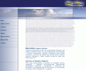 ipos.com.mx: Servicios y Productos Ambientales - IPOS - Inicio
Servicio es Nuestro Negocio IPOS esta comprometido a proveer un completo servicio ambiental y cualquier otro relacionado, demostrando estrategias correctivas e integradas a soluciones de proyectos con integridad dando soluciones a la comunidad, en donde vivimos trabajamos, y jugamos. Bienvenidos a ipos.com.mx Usted ha alcanzado el sitio de International Products and Organic Solutions (IPOS), la nueva generación de productos y servicios ambientales. Estamos trabajando para traerle productos y servicios de calidad que ayudan salvar nuestros recursos naturales y hacen nuestro mundo un lugar más limpio para vivir. Conocemos Nuestros Productos IPOS tiene el total conocimiento de todos los productos que manufacturamos y/o distribuimos. Nuestra comercialización de comercialización esta basada en una extensa investigación, sugiriendo al cliente y recomendándole, y trabajando con vendedores. Quienes Somos International Products and Organic Solutions (IPOS), nuestra sede es en la Ciudad de México. Estamos dedicados a proporcionar un servicio integral para el mejoramiento del medio ambiente.