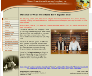 weakkneehomebrew.com: Weak Knee Home Brew Supply
Located at the North End Shopping Center in Pottstown, Weak Knee Home Brew Supply has everything you need to brew your own beer and make your own wine.  Store Hours: Wednesday-Saturday: 10-7/ Sunday 12-5

We stock 35 different grains, 30 different hops, yeasts, equipment, Brewer's Best Beer Kits, RJ Spagnols and Winexpert wine kits, fresh apple pressings and more! Grapes and juice coming soon.

Come by the Tasting Room and try the beers on tap and a variety of wines like Riesling, Valpolicella and Pomegranate Zinfandel.

