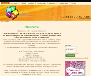 ouest-etudiant.com: OUEST Etudiant
«Développer votre réseau professionnel»

Dans un monde où il est de plus en plus difficile de trouver un emploi, il est aujourd’hui primordial que les étudiants s’organisent et aillent d’eux même au contact du monde professionnel.

Ouest Etudiant vous offre l’opportunité de rencontrer dans un cadre exclusif des experts et des professionnels de votre domaine. Vous avez ainsi la chance de rentrer en contact de manière privilégiée avec peut-être vos futurs employeurs ou collègues.

C’est l’expérience du monde professionnel qui est mise à votre disposition.


Ainsi, Ouest Etudiant vous propose : 
- des conférences 
- des offres de stage 
- des échanges d’expérience
- des conseils précieux de nos experts 
- des rencontres avec des personnalités 

Nous mettons également à votre disposition un agenda culturel qui référence des concerts, des expositions et des soirées étudiantes de la région nantaise.

Ouest Etudiant est une association étudiante sous la loi de 1901 ayant comme objectif de favoriser le contact entre le milieu professionnel et la communauté étudiante du grand ouest.