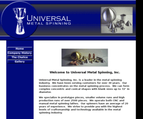 universalmetalspinning.com: Universal Metal Spinning
Universal Metal Spinning, Inc. is a leader in the metal spinning industry.  We have been serving customers for over 30 years.  Our business concentrates on the metal spinning process.  We can form complex concentric and conical shapes up to 72