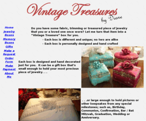 vintagetreasuresbydiane.com: Vintage Treasures by Diane
Do you have some fabric, trimming or treasured piece of jewelry that you or a loved one once wore? Let me turn that item into a “Vintage Treasure” box for you.