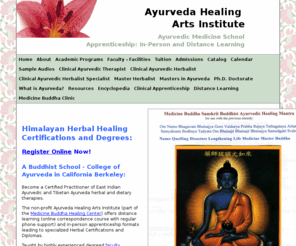 ayurveda-school.net: Ayurveda School Apprenticeship & MP3 Audio Video Distance Learning 
Program Indo-Tibetan Ayurveda & Chinese Medicine | Buddhist Ayurvedic Clinical 
Correspondence Course - Medicine Buddha Healing Center | Ayurveda Healing Arts 
Institute
A Buddhist School - College of Ayurveda in California. Berkeley In-Person and Distance Clinical Specialist Apprenticeship in Ayurvedic Herbal Medicine of Himalayan India, Tibet, Nepal and China - Buddhist Healers - e-Learning Seminars, Courses and Classes in Indo-Tibetan Ayurveda Chinese Medicine | Ayurvedic Distance Learning Program Correspondence Course - Ayurveda Healing Arts Institute of the Medicine Buddha Healing Center - Non-Profit Church of Buddhism