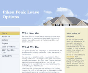 pikespeakleaseoptions.com: Pikes Peak Lease Options - Home
Who Are WeWe are a group of people with a desire to provide other opportunities for people that have needs that don't fit into the current framework of the banks and the real estate industry.   