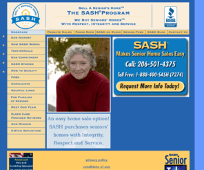 sashrealty.com: SASH – We Buy Seniors' Homes With Respect, Integrity, and Service
The SASH Program offers a private, custom-designed home sale service exclusively for seniors.  Skip all the stress, hassles,  and unknowns of a conventional home sale.   1-888-400-SASH (7274)