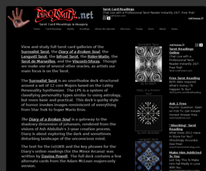 tarotsmith.net: Tarot Card Meanings & Imagery
View and study full deck galleries, eLWBs, card descriptions, and deck information.  Featured Tarot cards include the Diary of a Broken Soul, the bifrost Tarot, the Rider-Waite-Smith, and the Tarot de Marseilles.