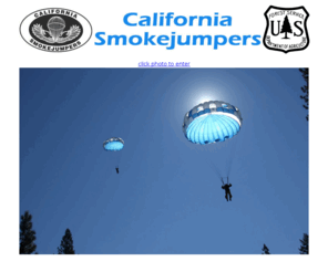 californiasmokejumpers.com: California Smokejumpers
California Smokejumpers Association Page. The California Smokejumpers are a team of highly qualified wildland firefighter who, through aerial delivery, initial attack wildland fires and other incidents, typically in remote or inaccessable areas.