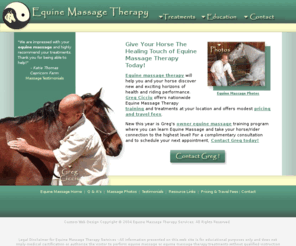 equine-massage-therapy.com: Equine Massage Therapy
Equine massage therapy allows horse owners the opportunity to have beneficial treatments at their facilty to improve their horse's performance.  We offer training to the owners to improve communication between the horse and human.