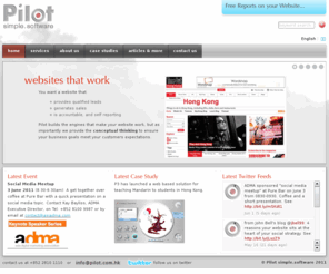 pilot.com.hk: Pilot Simple.Software
Pilot builds websites that work. Basically you want a website that provides qualified leads, generates sales, is accountable, and self reporting, generates a positive ROI, has a healthy traffic of visitors, makes you look good. Talk to Pilot, and turn your website into your best salesman.