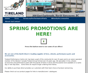 tirelandperformance.com: 
Tireland Performance Centre Ltd., a part of the North Shore for over 25 years and an owner operated member of the Western Canada Tireland Group formed over 40 years ago. We specialize in tires, wheels, accessories and performance parts with thousands of items in stock.
Our ability to purchase direct provides our customers with their best choice of product and pricing.

Please check out our product pages for links to manufacturers