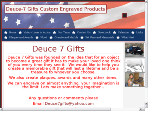 27gifts.com: Deuce 7 Gifts
Deuce 7 Gifts, creates awards, Plaques, and personalized gifts.  We operate out of Lincoln Ca.  We can create your plaque, award, or gift quickly, and acurately.  Our prices will not be beat and we offer price breaks on multiple orders.  Our customers satisfaction is our number one concern.