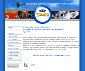 tomco.com.au: Tomco Technologies - RF power amplifiers
manufacture and design of solid-state RF amplifiers for NMR, MRI, NQR, EPR, radar systems, ultrasound, RF therapy, plasma and accelerator systems and other scientific applications