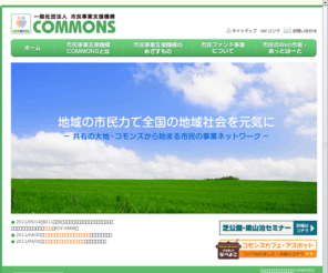 e-commons.com: 一般社団法人市民事業支援機構COMMONS ｜ ホーム
一般社団法人市民事業支援機構COMMONSは、地域の社会的インフラの整備を推進するソーシャルワークのコミュニティを支援します。介護、福祉、子育て、農都共生、農商工連携等、人を育て、仕事をつくる市民事業モデルを創出します。共助・共生・協働の地域社会を市民の力で実現します。