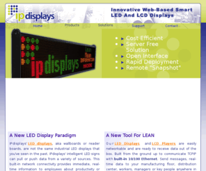 ipdisplays.com: IPdisplays | Web-based Smart LED displays & network LCD Display Player
Intelligent LED displays and LCD controller, network/Ethernet TCPIP based hardware and software products: Lean Manufacturing, Supply Chain, Packaging, and Call Centers.