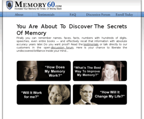 memory60.com: Memory Improvement
Finally you can discover the jealously guarded secrets of the worlds leading memory improvement experts and 
boost your memory at least 60 times