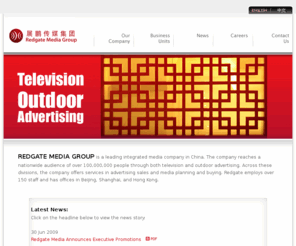 redgatemedia.com: Redgate Media Group
Redgate Media is a leading integrated media and entertainment company in China. The company reaches a nationwide audience of over 100,000,000 people through television, radio, outdoor advertising, magazines, and the fixed and mobile Internet. Across these different divisions, the company offers services in advertising sales, media planning and buying, and through its affiliates, content production and distribution.