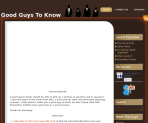 goodguystoknow.com: Good Guys To Know
Welcome to the Good Guys To Know Podcast. Each month we’ll bring you a new dose of great information guaranteed to make you a good guy to know.  Each episode, the Good Guys invite their listeners to join them on a new, 2-week challenge. Who can write the best Twilight book report? Who can get the most Twitter followers? Who can become the best wine taster? Subscribe to find out!