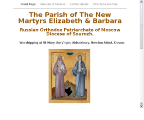 sourozhdevon.org: The Parish of The New Martyrs Elizabeth and Barbara
The Parish of The New Martyrs Elizabeth & Barbara, a Russian Orthodox Patriarchate of Moscow Parish worshipping in Newton Abbot Devon Calendar of services, contact details and directions to St Mary The Virgin Abbotsbury where we worship each first Sunday at 1030 am All are very welcome to attend