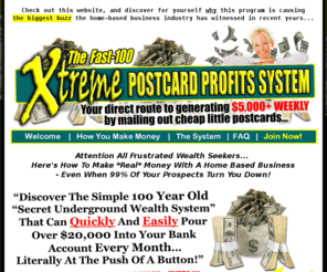 the20kpermonthsystem.com: Welcome to The Fast-100 Xtreme Postcards Profits System (XPPS) Program - Official Website!
Your direct route to generating $5,000+ WEEKLY by mailing out cheap little postcards, courtesy of The Fast-100 Xtreme Postcards Profits System (XPPS)... the world's most lucrative home-based business program!