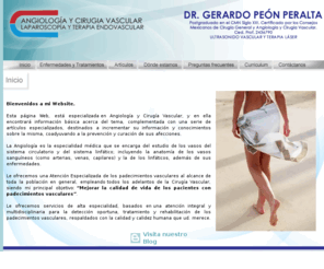 drgerardopeon.com: Dr. Gerardo Peon Médico especializado en Angeologia y Cirugia Vasculas, Laparoscopia y Terapia endovascular. 
Angeologia y Cirugia Vasculas, Laparoscopia y Terapia endovascular. Atención Especializada de los padecimientos vasculares, empleando todos los adelantos de la Cirugía Vascular