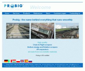 rubig.de: Probig GesmbH. - Welcome - Probig - the name behind everything that runs smoothly
Homepage of Probig GesmbH. - information about flotation,non-metallic chains, non-metallic sprockets, flotation installations, chain and scraper installations, API-seperators,dissolved air flotation,settlers,sedimenters,decanter,industry wastewater treatment,flotation scraper,water-recycling,plants for water treatment,water-curcuit,chamber,beltfilter,sludge-dewatering,coagulate,floculation and filter.