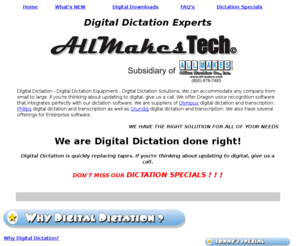 allmakestech.com: Digital Dictation at AllMakesTech-Digital Dictation Equipment-Transcription Equipment
Digital Dictation - Digital Dictation Equipment - Digital Dictation Solutions. We can accommodate any company from small to large. If you're thinking about updating to digital, give us a call. We offer Dragon voice recognition software that integrates perfectly with our dictation software. We are suppliers of Olympus, Philips and Grundig dictation and transcription equipment. We also have several offerings for Enterprise software.