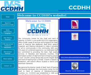 ccdhh.org: CCDHH
The Community Center for the Deaf and Hard of Hearing, (CCDHH), a non-profit 501(c)(3) organization, offers a wide range of services and programs for Deaf, Hard of Hearing, late deafened, deaf blind, speech impaired, and hearing individuals to make it possible for all to communicate in the community. With over 150 years of combined experience, our dedicated staff are committed to providing the best, high quality services. In Manatee and Sarasota Counties, the estimated number of deaf and hard of hearing people is over 110,000, joining Tampa Bay as the largest deaf and hard of hearing hub in Florida. CCDHH is based in Bradenton, with branch offices located in Venice and downtown Sarasota.   