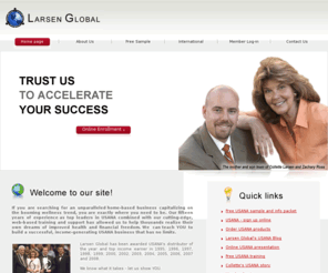 larsenglobal.net: USANA - Larsen Global - Home Page
Larsen Global Alliance, Inc. is an independent USANA distributorship comprised of Collette Larsen and her son and partner, Zachary Ross. Collette began her network marketing career over fifteen years ago and has earned the title of Distributor of the Year and top-earning distributorship for thirteen years.