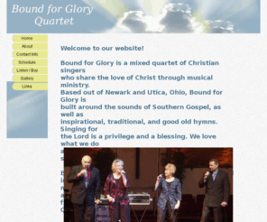 bfgquartet.com: Bound for Glory Quartet
Bound for Glory Quartet website. Bound for Glory is a mixed quartet of Christian singers that shares the love of Christ through musical ministry. The quartet is built around the sounds of Southern Gospel, as well as inspirational, traditional, and hymns.