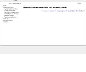 rebe-it.com: RebeIT GmbH - Computerservice, Systemadministraton, IT-Dienstleister in Berlin
IT-Dienstleistungen für Unternehmen: Systemadministration, Computerservice, IT-Support, Serverwartung, Netzwerkbetreuung, Vor-Ort-Service, EDV-Beratung, Telefonanlagen und vieles mehr...