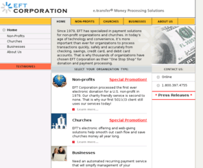 eft-corp.biz: EFT Corporation - Your secure transaction processing solutions
Since 1979, EFT has specialized in payment solutions for non-profit organizations and churches. In todayвЂ™s age of technology and convenience, itвЂ™s more important than ever for organizations to process transactions quickly, safely and accurately from checking, savings or credit card accounts. That is why hundreds of organizations have chosen EFT Corporation as their One Stop Shop and trusted transaction processor of choice.