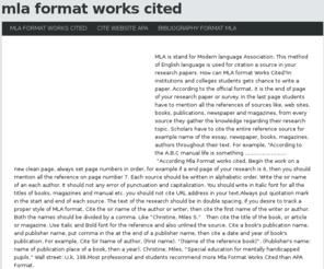 mlaformatworkscited.info: Mla Format Works Cited
MLA is stand for Modern language Association. This method of English language is used for citation a source in your research papers. How can MLA format Works Cited?In institutions and colleges students gets chance to write a paper. According to the official format, it is the end of page of your research paper or survey. In the last page students have to mention all the references of sources like, web sites, books, publications, newspaper and magazines, from every source they gather the knowledge regarding their research topic. Scholars have to cite the entire reference source for example name of the essay, newspaper, books, magazines, authors throughout their text. For example, According to the A.B.C manual life is something According Mla Format works cited, Begin the work on a new clean page, always set page numbers in order, for example if a end page of your research is 6, then you should mention all the reference on page number 7. Each source should be written in alphabetic order. Write the sir name of an each author. It should not any error of punctuation and capitalization. You should write in Italic font for all the titles of books, magazines and manual etc. you should not cite URL address in your text.Always put quotation mark in the start and end of each source. The text of the research should be in double spacing. If you desire to track a proper style of MLA format, Cite the sir name of the author or writer, then cite the first name of the writer or author. Both the names should be divided by a comma. Like Christine, Miles S. Then cite the title of the book, or article or magazine. Use Italic and Bold font for the reference and also unlined the source. Cite a book's publication name, and publisher name, put comma in the at the end of a publisher name, then cite a date and year of book's publication. For example, Cite Sir Name of author, (First name). (Name of the reference book). (Publisher's name: name of publication place of a book, then a year). Christine, Miles, Special education for mentally handicapped pupils. Wall street: U.k, 198.Most professional and students recommend more Mla Format Works Cited than APA Format.