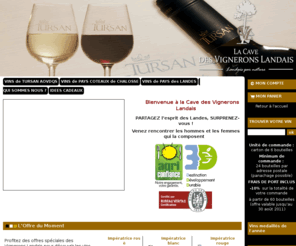 vigneronslandais.com: Vignerons Landes Vins de Tursan Coteaux de Chalosse Pays des Landes Vins rouge rosé blanc
Les vignerons landais vous invitent à découvrir les Vins de Tursan, vins des Coteaux de Chalosse et vins de Pays des Landes, à déguster entre amis. Boutique en ligne, vente directe de la cave des vignerons landais. Points de vente des vins de Tursan, vente des vins de Coteaux de Chalosse et vente de vins de Pays de landes