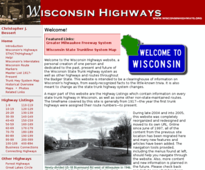 wisconsinhighways.org: Wisconsin Highways
Dedicated to the past, present and future of the Wisconsin State Trunk Highway system as well as other highways and routes throughout the Badger State. This website is intended to be a clearinghouse of information on Wisconsin's highways, from easily-recognized facts to the little-known trivia. It is also meant to change as the state highway system changes.