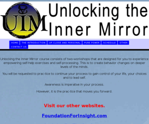 unlockingtheinnermirror.com: Unlocking the Inner Mirror, The ulitimate workshop to know yourself.
Unlocking the Inner is the flagship course of Foundation For Insight.  It is presented in two workshops Up Close and Personal, and Pure Power.  We also provide UIM Coaching to keep you on your path.  There is also an intensely personal one on one Intensive process under the Unlocking the Inner Mirror Umbrella.  You've tried the rest now try the Best.
