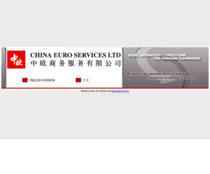 chinaeuroservices.com: CHINA EURO SERVICES LTD [VS.2007.1]
The site of China Euro Services Ltd company offers a wide range of information and services to Chinese companies that want to come to Europe to invest or to export as well as to European companies that want to invest or to export to China. It is also a web platform to find information among other Brussels official structures’ websites (investinbrussels.com, BECI – Brussels Chamber of Commerce etc.). 中欧商务服务有限公司、在欧洲投资、在布鲁塞尔投资、　中国企业、比利时香港税务协议、比港税务协议、投资机会、布鲁塞尔、欧盟的首都、欧盟委员会、布鲁塞尔区政府、投资局、欧盟市场、非洲市场、安特卫普、欧洲物流中心、欧洲贸易、安特卫普港口、翻译、笔译、口译、布鲁塞尔商会、