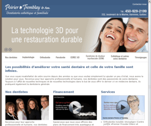 poirier-tremblay.com: Centre Dentaire Poirier-Tremblay & Associés, Varennes. Clinique dentaire, Dentisterie esthétique et familiale - Orthodontie, Parodontie, Implantologie
Les possibilités d’améliorer votre santé dentaire et celle de votre famille sont infinies. Reconnus pour leur approche professionnelle et humaine, nos dentistes sont des passionnés de soins dentaires. Orthodontie - Implantologie - Rajeunissement du sourire - Blanchiment des dents - Cerec 3D - Traitement de canal - Greffes de gencives - Chirurgie bucco-dentaire - Dentisterie familiale - Parodontie.