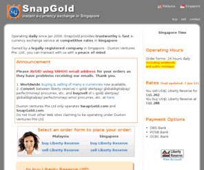 snapgold.biz: Buy,sell,convert e-gold,Liberty Reserve USD,e-Bullion e-Currency at SnapGold exchanger using POSB,DBS,UOB,OCBC bank accounts in Singapore. Instant exchange to ecurrencies eBullion Gold,Pecunix,WebMoney WMZ,Liberty Reserve Euro,AlterGold,Perfect Money,c-gold,e-dinar,paypal,solidtrust pay,st pay,v-money,alertpay,moneybookers,UkrMoney,wmr,wme,wmu,wmb,wmy,wmg, and western union,wu,moneygram,international bank wire,money order,citibank will be added later.
Fast,Secure! Best rates to Buy,sell,convert e-gold,Liberty Reserve USD,e-Bullion e-Currency at SnapGold exchanger using POSB,DBS,UOB,OCBC bank accounts in Singapore. Instant exchange to ecurrencies eBullion Gold,Pecunix,WebMoney WMZ,Liberty Reserve Euro,AlterGold,Perfect Money,c-gold,e-dinar,paypal,solidtrust pay,st pay,v-money,alertpay,moneybookers,UkrMoney,wmr,wme,wmu,wmb,wmy,wmg, and western union,wu,moneygram,international bank wire,money order,citibank will be added later.