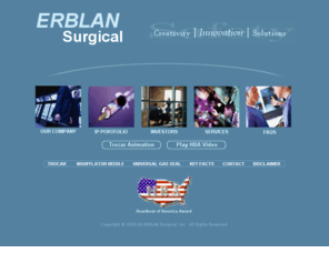 erblan.com: Welcome to ERBLAN Surgical, Inc.
ERBLAN Surgical designs and develops medical devices that produce breakthrough advances for minimally invasive surgery (MIS) safety. Opportunities exist within the billion-dollar minimally invasive surgery (MIS) device market to introduce “disruptive technology” that offers a greater degree of safety with a reduction in risks, liability and injury. We have early-stage license opportunities with a number of our patented and patent-pending device improvements.