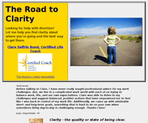 theroadtoclarity.com: The Road To Clarity - clare@theroadtoclarity.com
The road to clarity is a website by Certified Life Coach and freelance writer, Clare Seffrin Bond. Her coaching specialties include helping clients navigate life transitions and partnering with writers and others pursuing artistic goals.
Coaching sessions are all about helping you find your direction in a safe and confidential environment.  Get back in the fast lane 
of lifes journey and cruise on to the happiness you deserve.