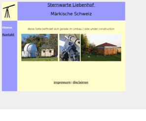 xn--sternwarte-mrkische-schweiz-mkc.net: home_sternwarte_liebenhof_maerkische_schweiz
Sternwarte Liebenhof Märkische Schweiz,Peter Eichelkraut,Liebenhof 7,15345 Garzau Garzin OT Liebenhof,Tel.:033433 57179 ist eine kleine private Sternwarte, eröffnet am 2.Oktober 2005 für Astronomen, Astronomie-Amateure und Astronomie-Interessierte. Das Projekt wurde aus EU-Mitteln finanziert. F6ür Kinder und Schulgruppen bietet sich hier eine interessante Ergänzung zumj Bildungsangebot. Astronomisch-physikalische Kenntnisse werden in der Sternwarte praktisch vermittelt. Die Sternwarte ist ein weiteres Angebot im Naturpark Märkische Schweiz. Der Naturpark liegt weniger als 60km östlich von Berlin.