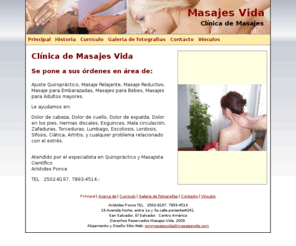 masajesvida.com: Masajes Vida.
Ajuste Quiropráctico, Masaje Relajante, Masaje Reductivo, Masaje para Embarazadas, Masajes para Bebes, Masajes para Adultos mayores. Le ayudamos en: Dolor de cabeza, Dolor de cuello, Dolor de espalda, Dolor en los pies, Hernias discales, Esguinces, Mala circulación, Zafaduras, Torceduras, Lumbago, Escoliosis, Lordosis, Sifosis, Ciática, Artritis, y cualquier problema relacionado con el estrés.  Atendido por el especialista en Quiropráctico y Masajista Científico  Arístides Ponce 