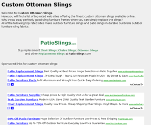 customottomanslings.com: Custom Ottoman Slings and more at customottomanslings.com
Welcome to <b> Custom Ottoman Slings</b> .<br />  Here you will find a list of top rated web sites offering the finest custom ottoman slings available online.<br /> Why throw away perfectly good sling furniture frames when you can simply replace the slings?<br /> All of the following top rated sites make outdoor furniture slings and patio slings in durable Sunbrella outdoor furniture sling fabrics.