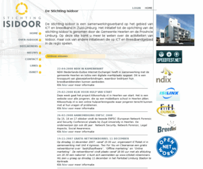 isidoor.net: Stichting ISIDOOR - Breedband in Heerlen - Parkstad - Zuid-Limburg
De stichting Isidoor is een samenverwerkingsverband op het gebied van ICT in Zuid-Limburg. Het initiatief tot de oprichting van de stichting Isidoor is genomen door de Gemeente Heerlen en de Provincie Limburg.  Het eerste project is de ontwikkeling van een glasvezelnetwerk dat als aanjager moet dienen voor innovatie en zal moeten leiden tot een beter vestigingsklimaat. Het netwerk zal in eerste instantie instellingen betrouwbare, betaalbare, supersnelle en toekomstvaste verbindingen.