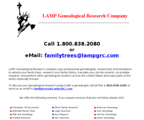 lampgrc.com: LAMP Genealogical Research Company uses professional genealogists, researchers and translators, to extend your family trees, research your family history, translate your old documents, do probate research, and perform other genealogical research across the United States and many parts of the world, especially Europe.
LAMP Genealogical Research company uses professional genealogists, researchers and translators, to extend your family trees, research your family history, translate your old documents, do probate research, and perform other genealogical research across the United States and many parts of the world, especially Europe.