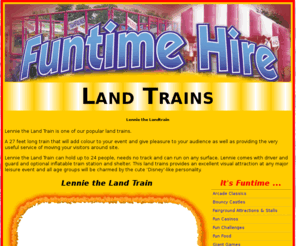 lenniethelandtrain.com: Funtime Hire - Lennie the Land Train
Lennie the Land Train is one of our popular land trains. A 27 feet long land train that will add colour to your event and give pleasure to your audience as well as providing the very useful service of moving your visitors around site or maybe to and from your car park. 
