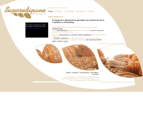 saporedipane.com: SAPOREDIPANE Bakery & Franchise. Il panificio italiano in franchising
Saporedipane Srl, il panificio in franchising. La cultura tradizionale del pane italiano arricchita dalle più moderne tecnologie nella panificazione, distribuzione e marketing dei prodotti da forno.