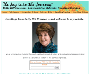 thejoyisinthejourney.com: Betty Hill Crowson - teleclasses, life coaching, retreats, speaking/training :: author of  The Joy is in the Journey
women, woman, transition, crisis, change, personal coach, life coaching, woman retreats, spiritual. retreats, recovery, spirituality, crisis, change, thriving, surviving, spirit, solutions, support